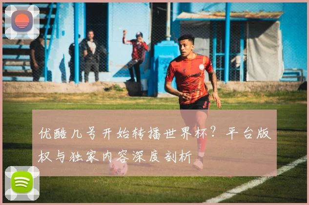 优酷几号开始转播世界杯?平台版权与独家内容深度剖析
