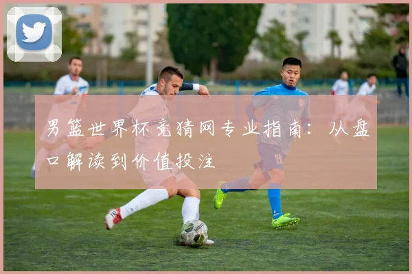 男篮世界杯竞猜网专业指南:从盘口解读到价值投注