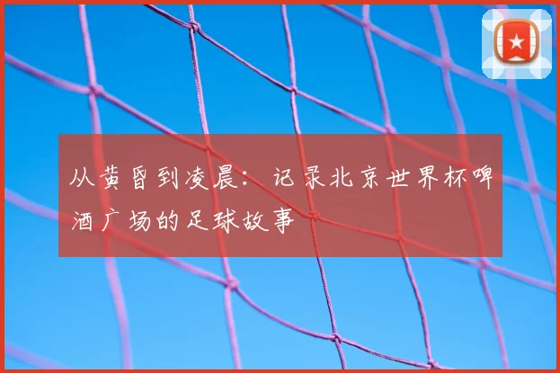 从黄昏到凌晨：记录北京世界杯啤酒广场的足球故事