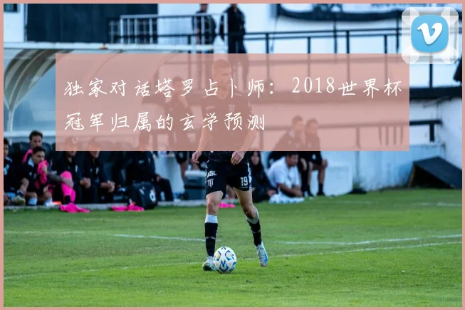 独家对话塔罗占卜师:2018世界杯冠军归属的玄学预测