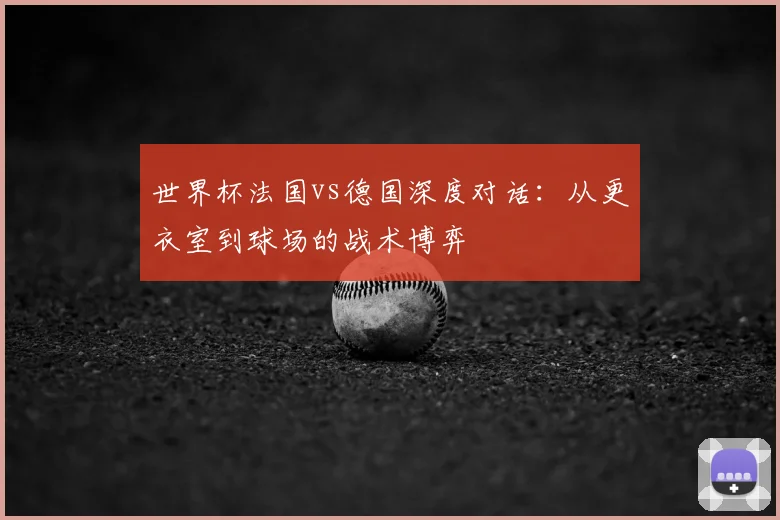 世界杯法国vs德国深度对话：从更衣室到球场的战术博弈
