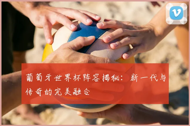 葡萄牙世界杯阵容揭秘：新一代与传奇的完美融合