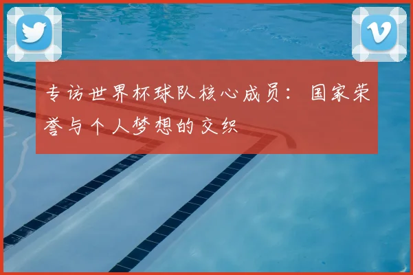 专访世界杯球队核心成员:国家荣誉与个人梦想的交织