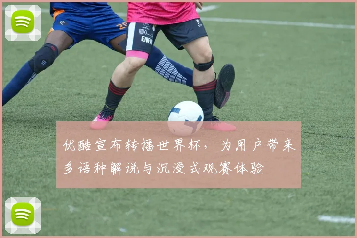 优酷宣布转播世界杯,为用户带来多语种解说与沉浸式观赛体验