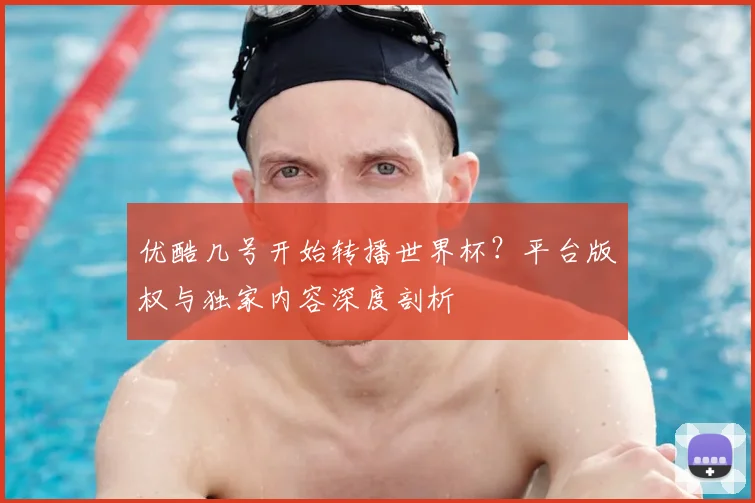 优酷几号开始转播世界杯?平台版权与独家内容深度剖析