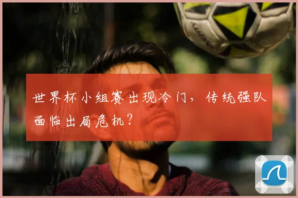 世界杯小组赛出现冷门,传统强队面临出局危机?