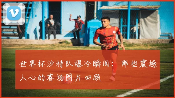 世界杯沙特队爆冷瞬间:那些震撼人心的赛场图片回顾