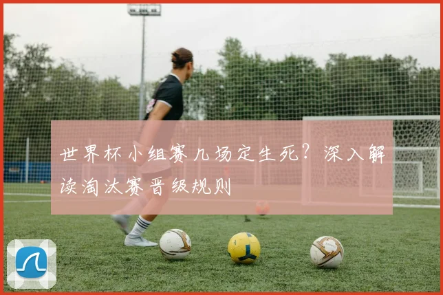 世界杯小组赛几场定生死?深入解读淘汰赛晋级规则