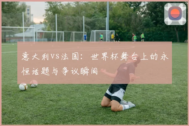 意大利vs法国：世界杯舞台上的永恒话题与争议瞬间