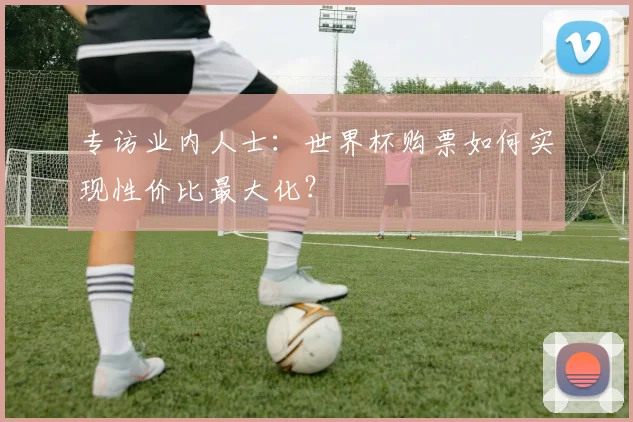 专访业内人士：世界杯购票如何实现性价比最大化？
