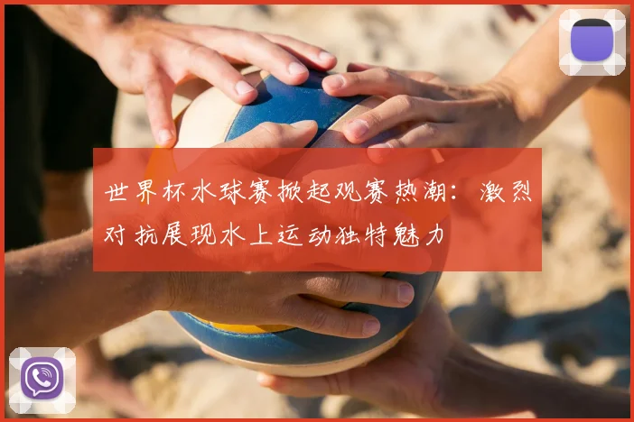 世界杯水球赛掀起观赛热潮：激烈对抗展现水上运动独特魅力