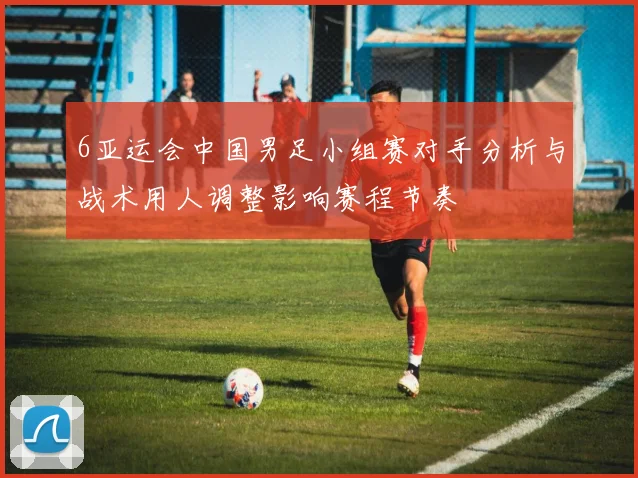 6亚运会中国男足小组赛对手分析与战术用人调整影响赛程节奏