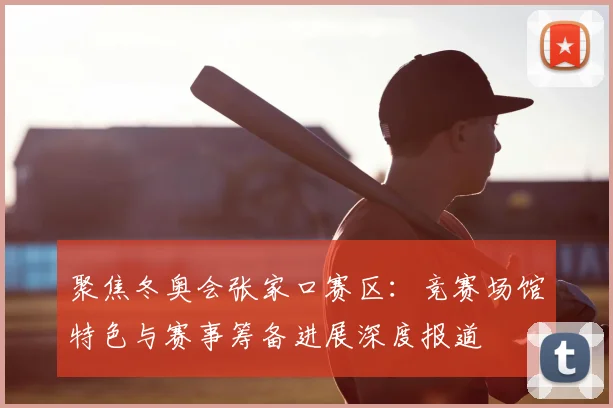 聚焦冬奥会张家口赛区：竞赛场馆特色与赛事筹备进展深度报道