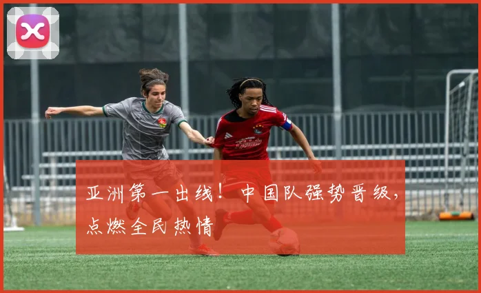亚洲第一出线！中国队强势晋级，点燃全民热情