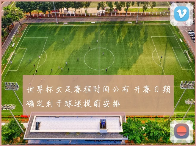 世界杯女足赛程时间公布 开赛日期确定利于球迷提前安排