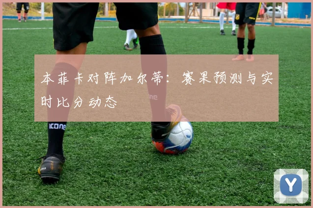 本菲卡对阵加尔蒂：赛果预测与实时比分动态