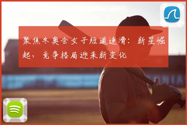 聚焦冬奥会女子短道速滑：新星崛起，竞争格局迎来新变化