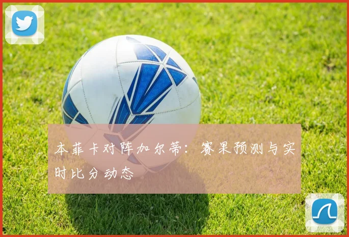 本菲卡对阵加尔蒂:赛果预测与实时比分动态