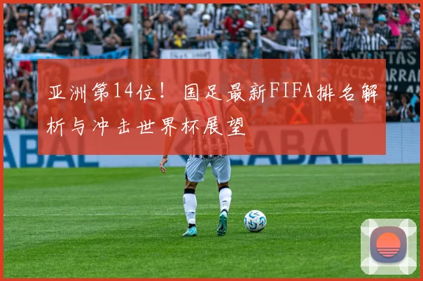 亚洲第14位！国足最新FIFA排名解析与冲击世界杯展望