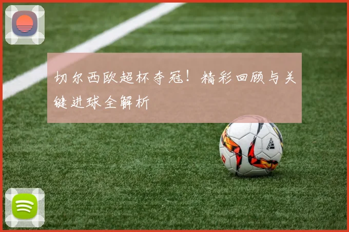 切尔西欧超杯夺冠！精彩回顾与关键进球全解析