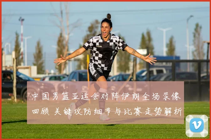 中国男篮亚运会对阵伊朗全场录像回顾 关键攻防细节与比赛走势解析