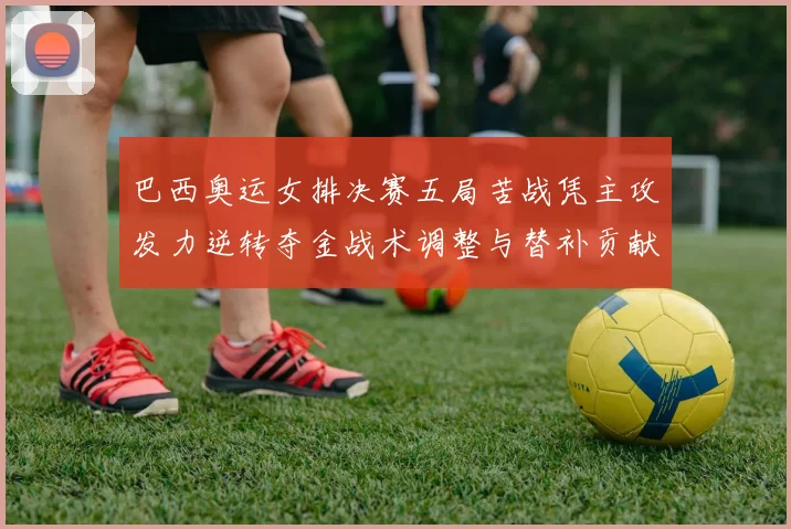 巴西奥运女排决赛五局苦战凭主攻发力逆转夺金战术调整与替补贡献为关键